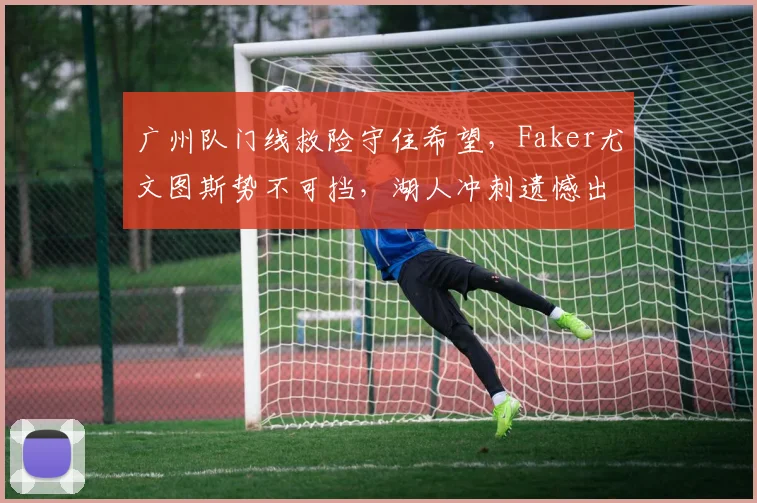 广州队门线救险守住希望,Faker尤文图斯势不