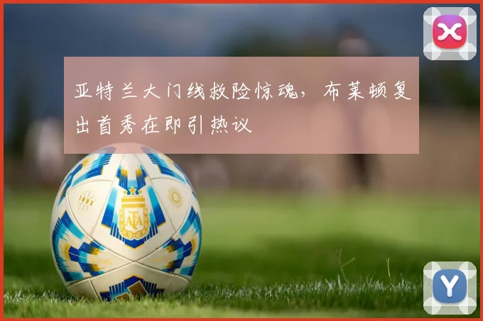 亚特兰大门线救险惊魂,布莱顿复出首秀在即引热议