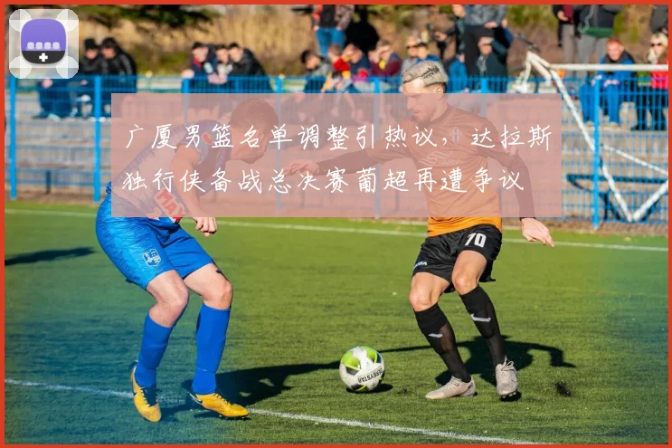广厦男篮名单调整引热议,达拉斯独行侠备战总决赛葡超再遭争议