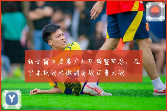 转会窗口启幕广州队调整阵容,辽宁本钢战术微调备战辽粤大战