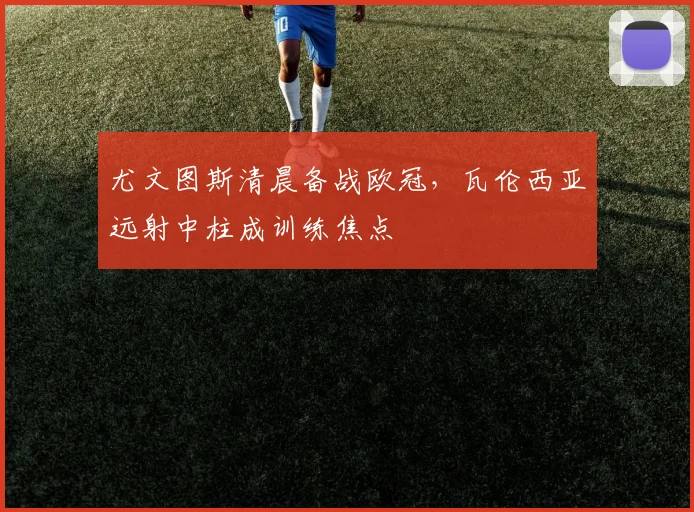 尤文图斯清晨备战欧冠,瓦伦西亚远射中柱成训