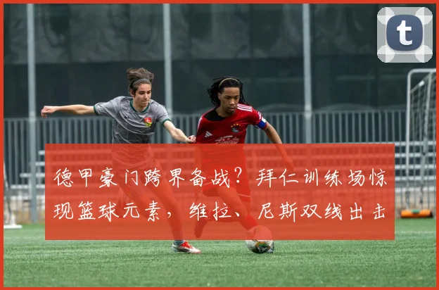 德甲豪门跨界备战?拜仁训练场惊现篮球元素,维拉、尼斯双线出击引关注